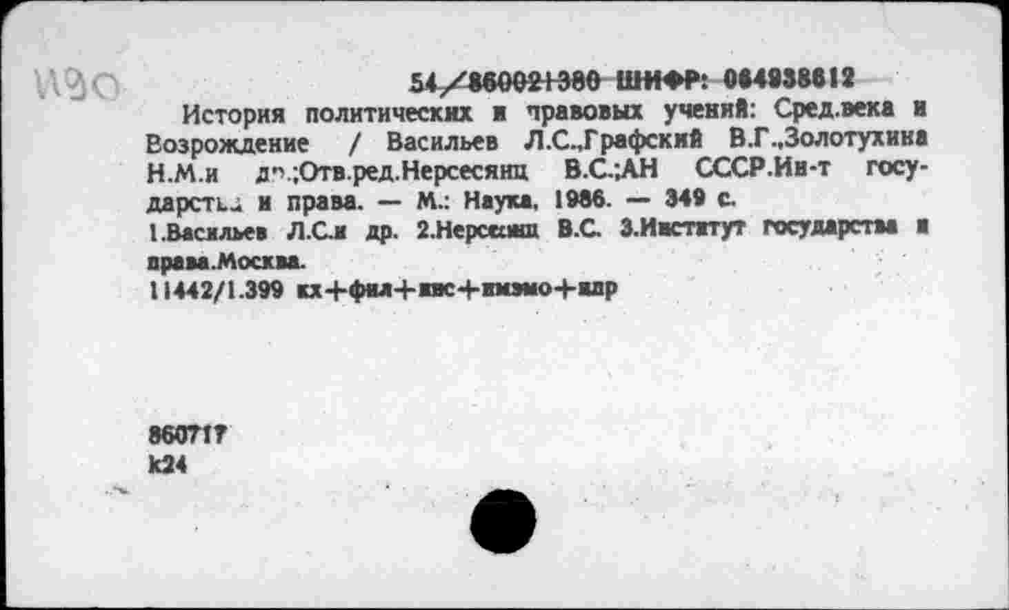 ﻿54/860021380 ШИФР: 084838612
История политических в правовых учений: Сред.века и Возрождение / Васильев Л.С.,Графский В.Г.,Золотухина
H.	М.и	д’';Отв.ред.Нерсесянц В.С.;АН СССР.Ин-т госу-
дарств.; и права. — М.: Наука, 1966. — 349 с.
I.	Васильев Л.Сл др. 2.Нерсапш В.С. З.Ивстжтут государства ■ права .Москва.
11442/1.399 кх+фм+жис+жмэмо+впр
86071? 824